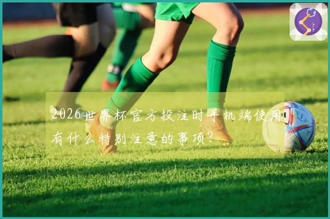 2026世界杯官方投注时手机端使用有什么特别注意的事项？